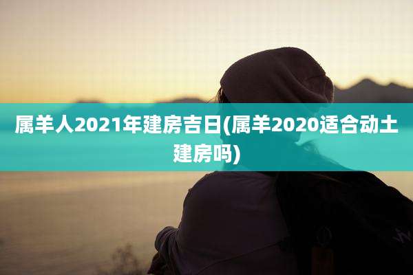 属羊人2021年建房吉日(属羊2020适合动土建房吗)