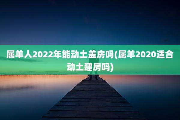 属羊人2022年能动土盖房吗(属羊2020适合动土建房吗)