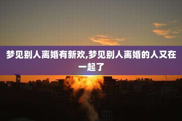 梦见别人离婚有新欢,梦见别人离婚的人又在一起了