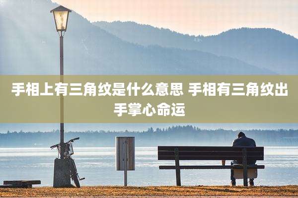 手相上有三角纹是什么意思 手相有三角纹出手掌心命运