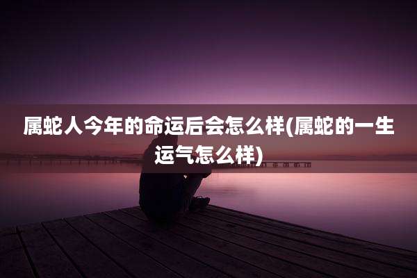 属蛇人今年的命运后会怎么样(属蛇的一生运气怎么样)