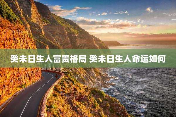 癸未日生人富贵格局 癸未日生人命运如何