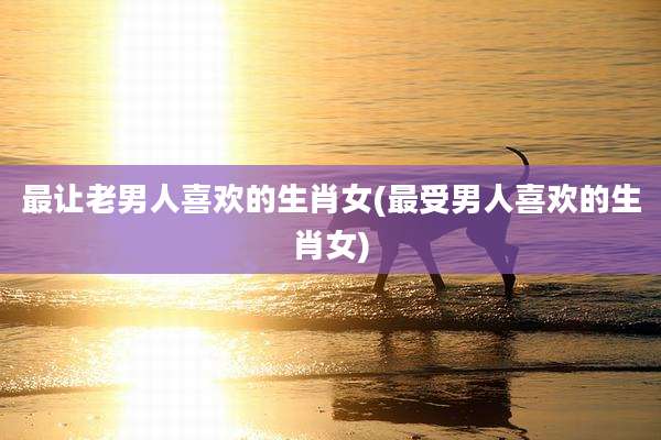 最让老男人喜欢的生肖女(最受男人喜欢的生肖女)