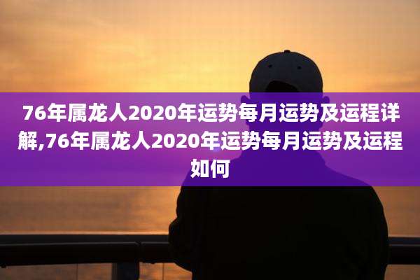 76年属龙人2020年运势每月运势及运程详解,76年属龙人2020年运势每月运势及运程如何