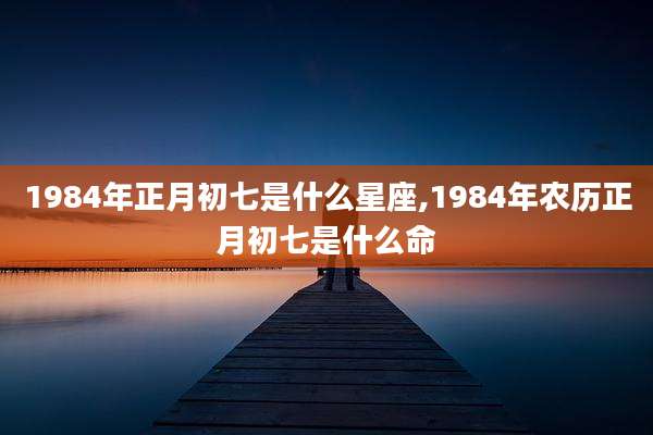 1984年正月初七是什么星座,1984年农历正月初七是什么命