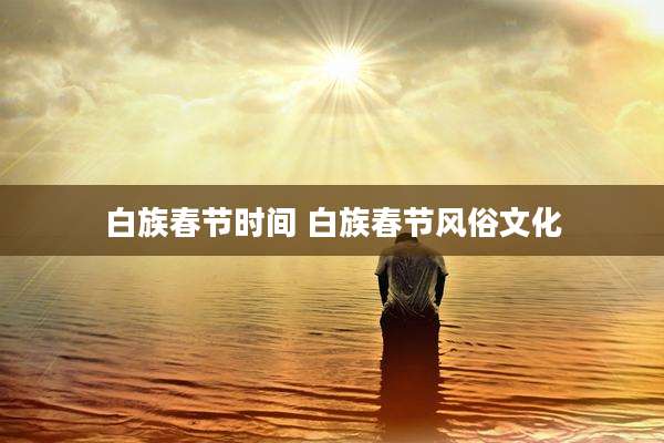 白族春节时间 白族春节风俗文化