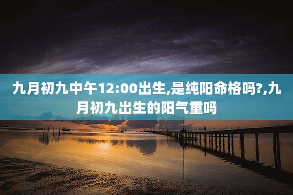 九月初九中午12:00出生,是纯阳命格吗?,九月初九出生的阳气重吗