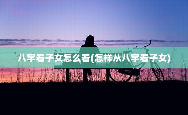 八字看子女怎么看(怎样从八字看子女)