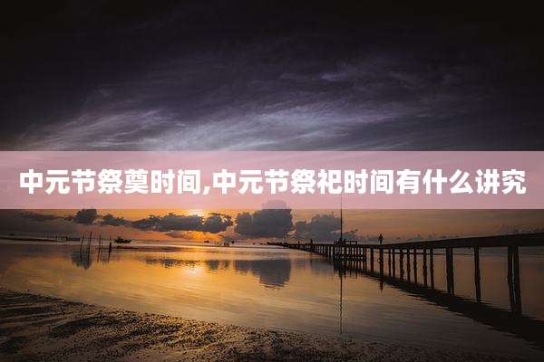 中元节祭奠时间,中元节祭祀时间有什么讲究