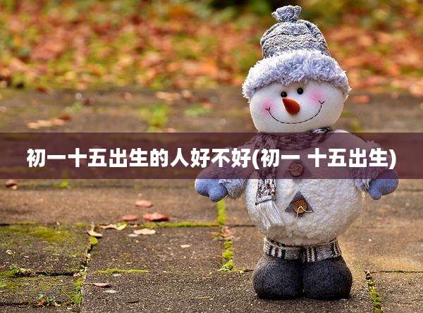 初一十五出生的人好不好(初一 十五出生)