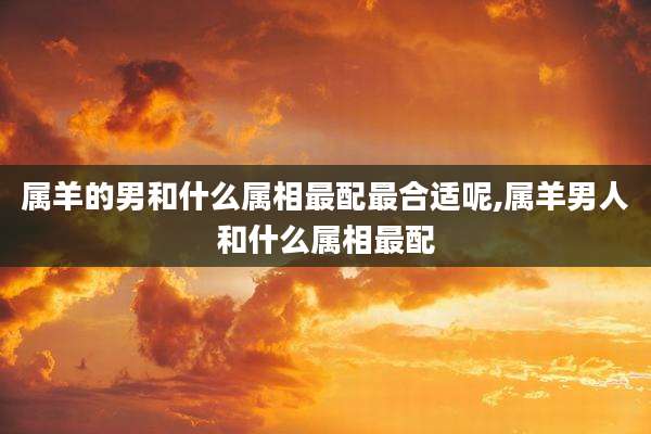属羊的男和什么属相最配最合适呢,属羊男人和什么属相最配