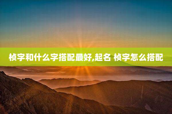 桢字和什么字搭配最好,起名 桢字怎么搭配