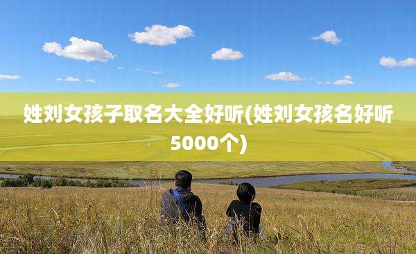 姓刘女孩子取名大全好听(姓刘女孩名好听5000个)
