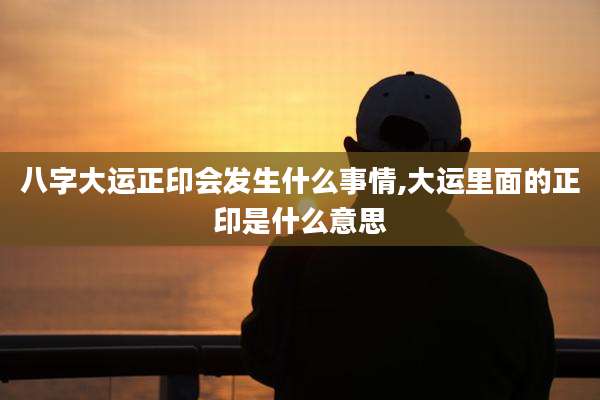 八字大运正印会发生什么事情,大运里面的正印是什么意思