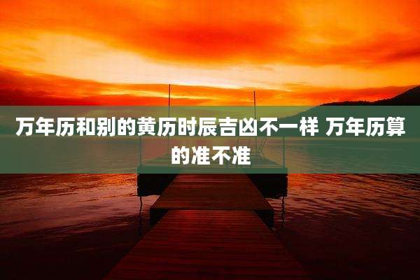 万年历和别的黄历时辰吉凶不一样 万年历算的准不准