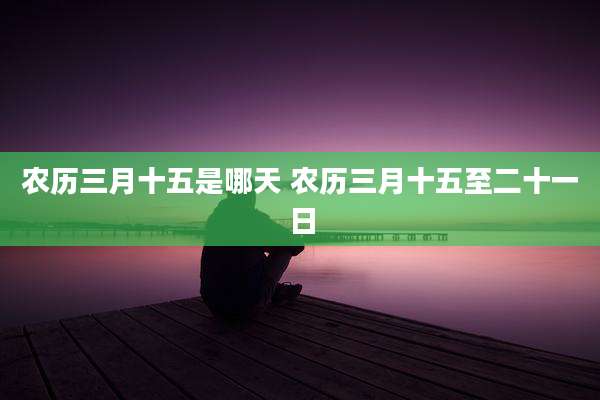 农历三月十五是哪天 农历三月十五至二十一日