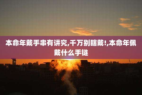 本命年戴手串有讲究,千万别瞎戴!,本命年佩戴什么手链