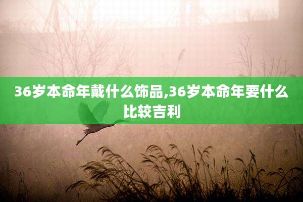 36岁本命年戴什么饰品,36岁本命年要什么比较吉利
