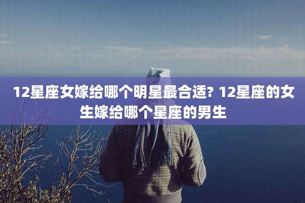 12星座女嫁给哪个明星最合适? 12星座的女生嫁给哪个星座的男生