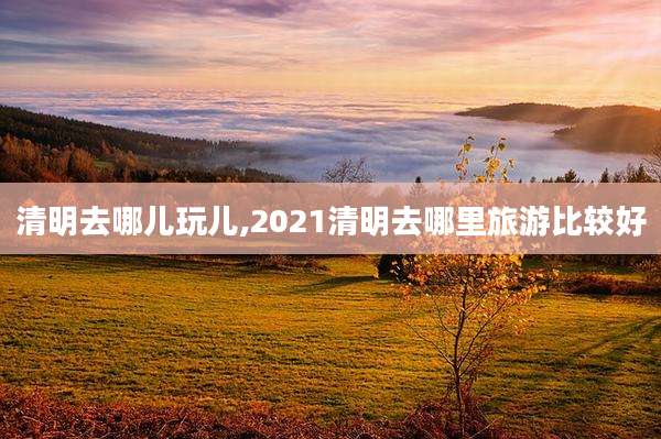 清明去哪儿玩儿,2021清明去哪里旅游比较好