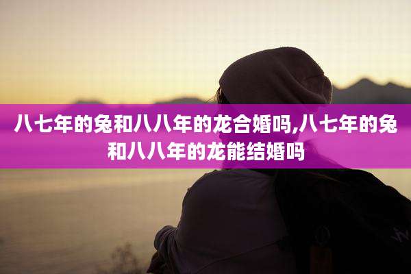 八七年的兔和八八年的龙合婚吗,八七年的兔和八八年的龙能结婚吗