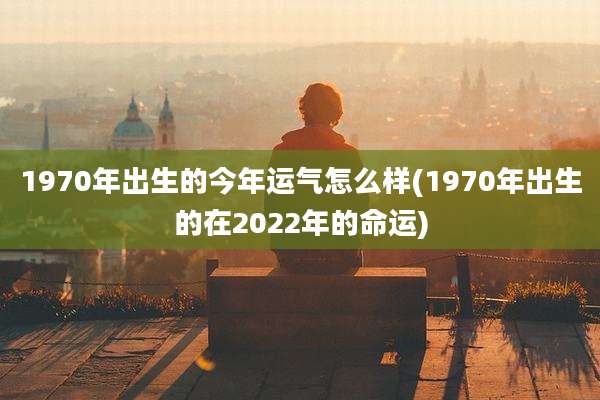1970年出生的今年运气怎么样(1970年出生的在2022年的命运)