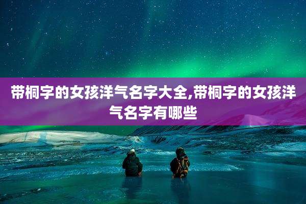 带桐字的女孩洋气名字大全,带桐字的女孩洋气名字有哪些