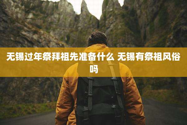 无锡过年祭拜祖先准备什么 无锡有祭祖风俗吗