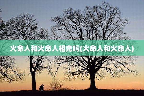 火命人和火命人相克吗(火命人和火命人)