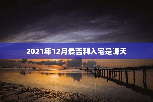 2021年12月最吉利入宅是哪天