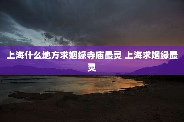 上海什么地方求姻缘寺庙最灵 上海求姻缘最灵