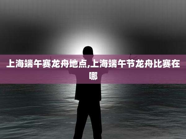 上海端午赛龙舟地点,上海端午节龙舟比赛在哪
