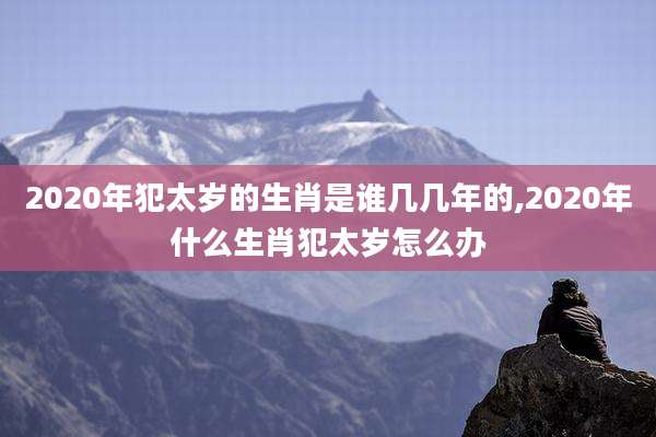 2020年犯太岁的生肖是谁几几年的,2020年什么生肖犯太岁怎么办