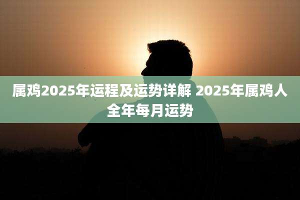 属鸡2025年运程及运势详解 2025年属鸡人全年每月运势