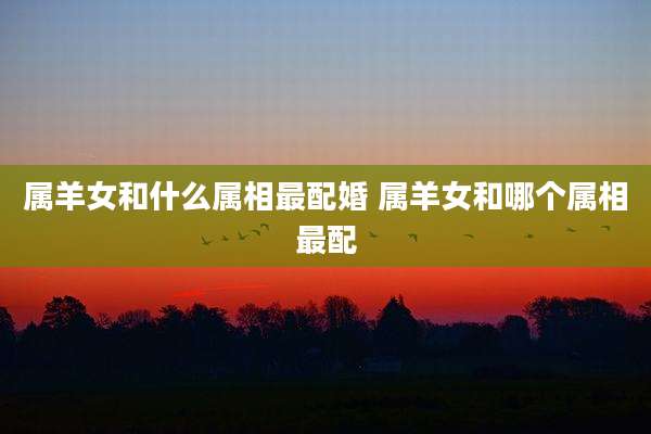 属羊女和什么属相最配婚 属羊女和哪个属相最配