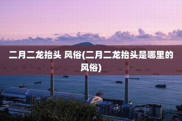 二月二龙抬头 风俗(二月二龙抬头是哪里的风俗)