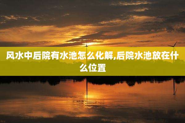 风水中后院有水池怎么化解,后院水池放在什么位置