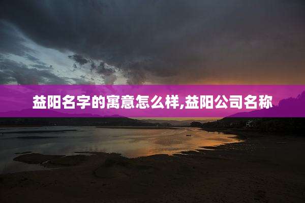 益阳名字的寓意怎么样,益阳公司名称