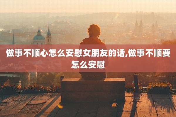 做事不顺心怎么安慰女朋友的话,做事不顺要怎么安慰