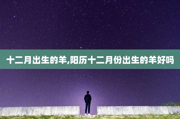 十二月出生的羊,阳历十二月份出生的羊好吗