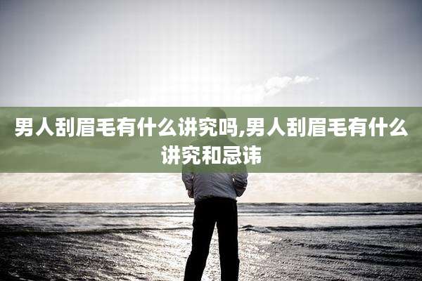 男人刮眉毛有什么讲究吗,男人刮眉毛有什么讲究和忌讳