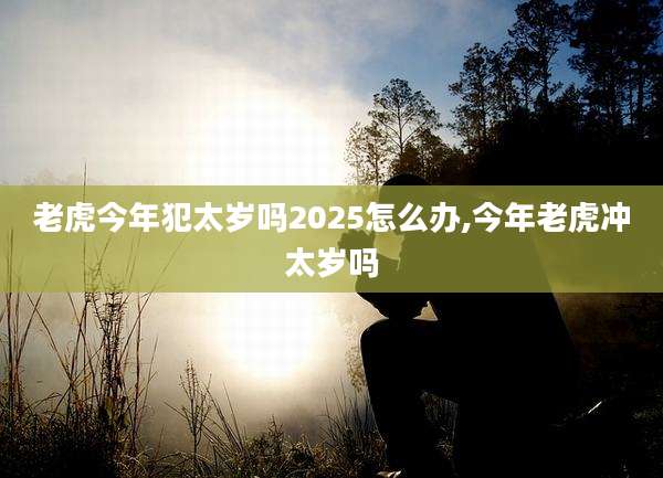 老虎今年犯太岁吗2025怎么办,今年老虎冲太岁吗