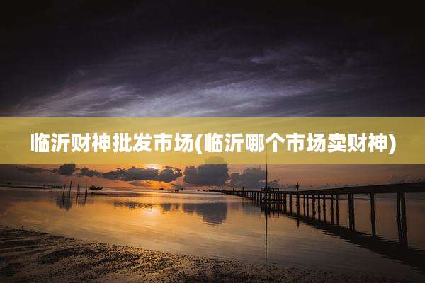 临沂财神批发市场(临沂哪个市场卖财神)