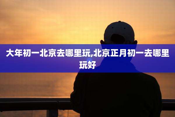 大年初一北京去哪里玩,北京正月初一去哪里玩好