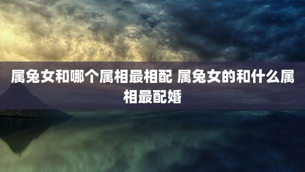 属兔女和哪个属相最相配 属兔女的和什么属相最配婚