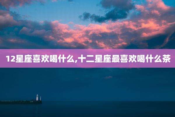 12星座喜欢喝什么,十二星座最喜欢喝什么茶