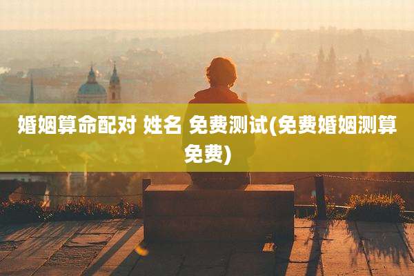 婚姻算命配对 姓名 免费测试(免费婚姻测算免费)