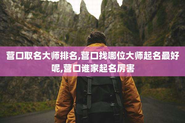 营口取名大师排名,营口找哪位大师起名最好呢,营口谁家起名厉害