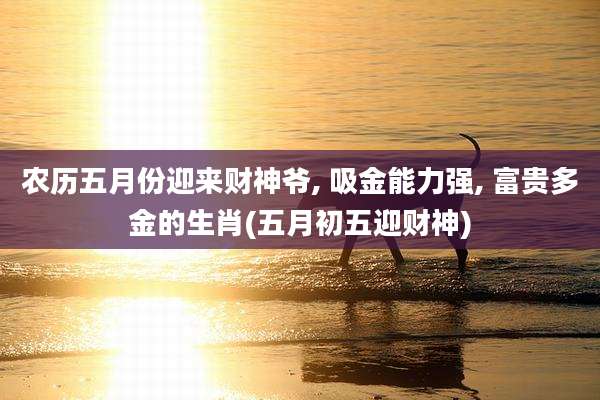 农历五月份迎来财神爷, 吸金能力强, 富贵多金的生肖(五月初五迎财神)