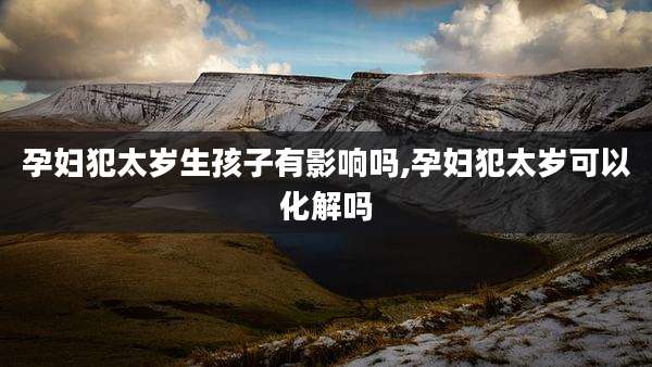 孕妇犯太岁生孩子有影响吗,孕妇犯太岁可以化解吗